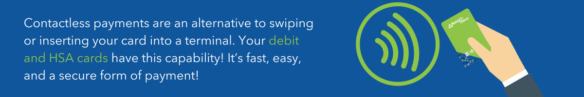 contactless payments are an alternative to swiping or inserting your card into a terminal. you debit and hsa cards have this capability! it's fast, easy, and a secure form of payment!